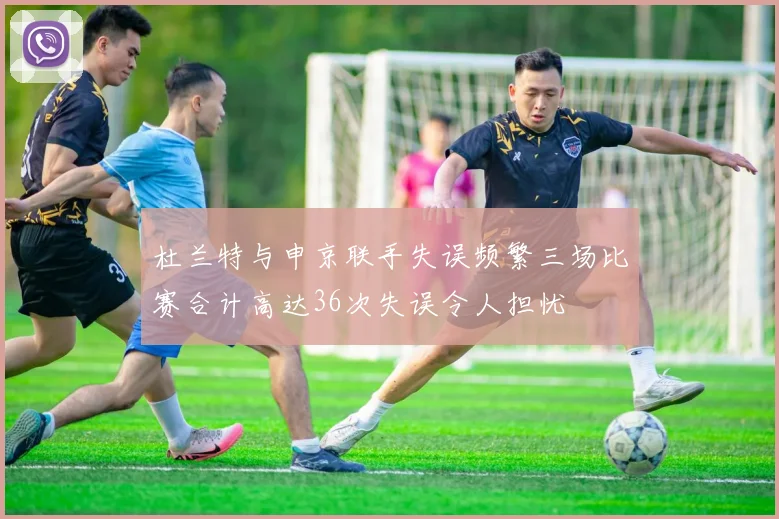 杜兰特与申京联手失误频繁三场比赛合计高达36次失误令人担忧