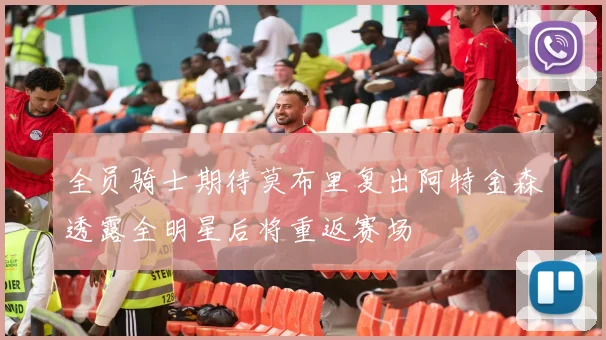 全员骑士期待莫布里复出阿特金森透露全明星后将重返赛场