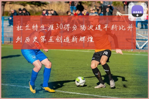 杜兰特生涯30得分场次追平科比并列历史第五创造新辉煌