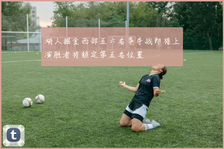 湖人掘金西部五六名争夺战即将上演胜者将锁定第五名位置