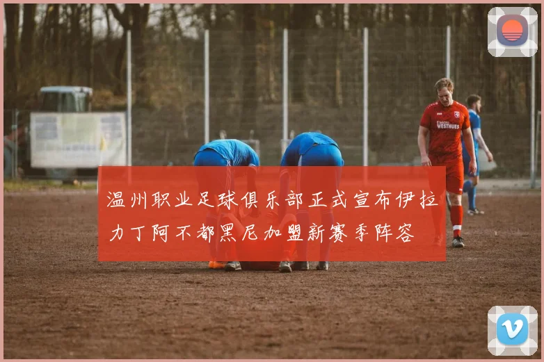 温州职业足球俱乐部正式宣布伊拉力丁阿不都黑尼加盟新赛季阵容