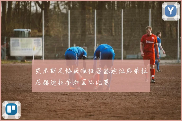 突尼斯足协获准征召赫迪拉弟弟拉尼赫迪拉参加国际比赛