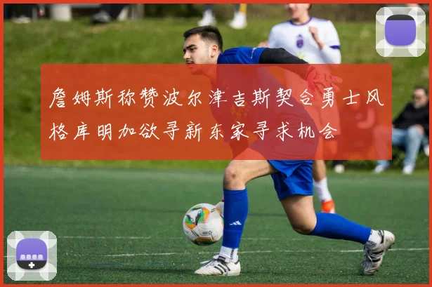 詹姆斯称赞波尔津吉斯契合勇士风格库明加欲寻新东家寻求机会
