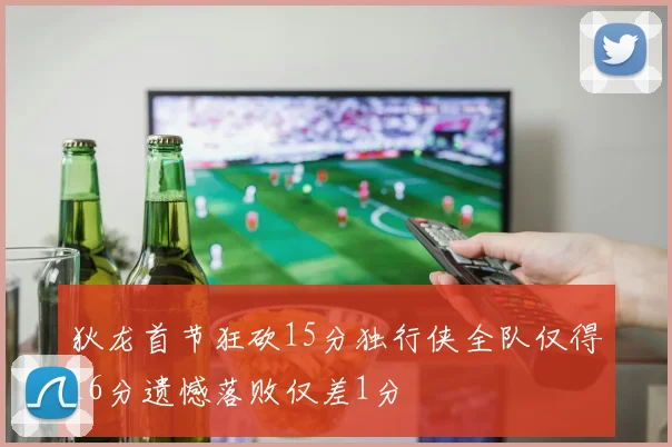 狄龙首节狂砍15分独行侠全队仅得16分遗憾落败仅差1分