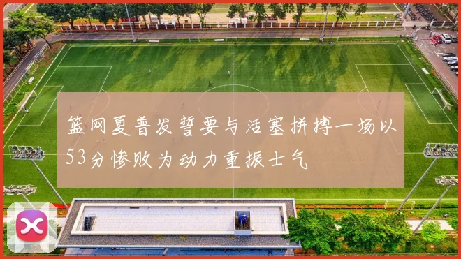 篮网夏普发誓要与活塞拼搏一场以53分惨败为动力重振士气