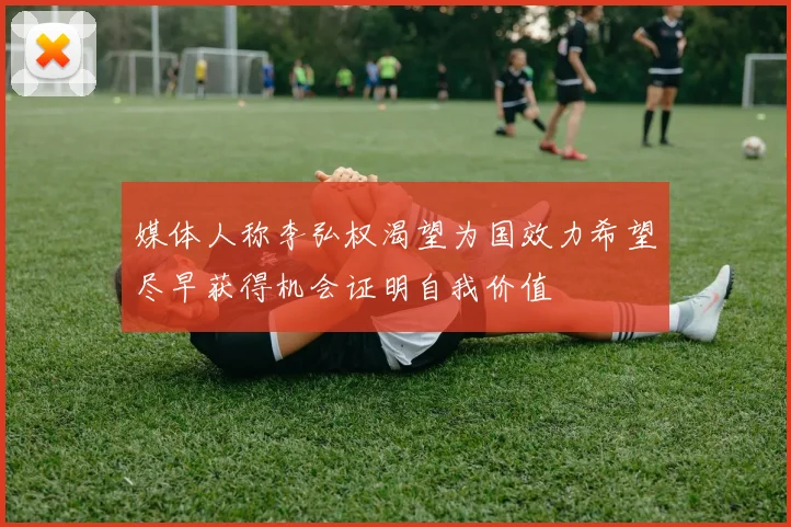 媒体人称李弘权渴望为国效力希望尽早获得机会证明自我价值