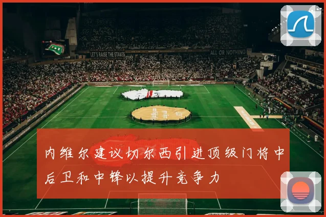 内维尔建议切尔西引进顶级门将中后卫和中锋以提升竞争力