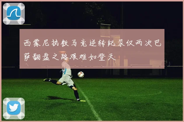 西蒙尼执教马竞逆转纪录仅两次巴萨翻盘之路艰难如登天