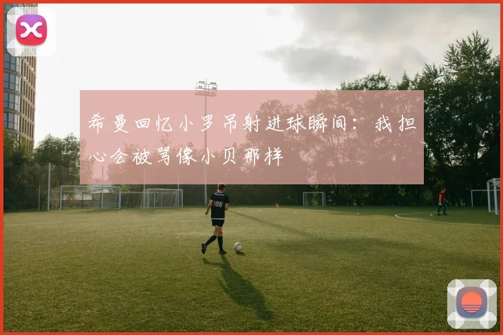希曼回忆小罗吊射进球瞬间：我担心会被骂像小贝那样