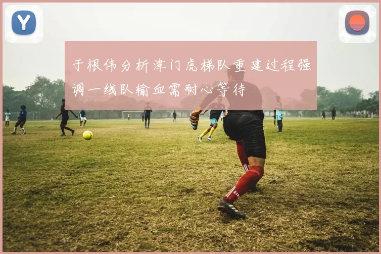 于根伟分析津门虎梯队重建过程强调一线队输血需耐心等待
