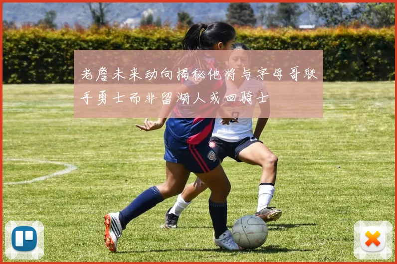 老詹未来动向揭秘他将与字母哥联手勇士而非留湖人或回骑士