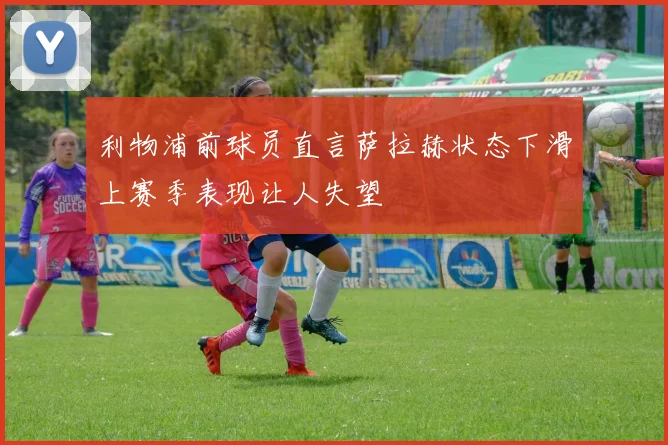 利物浦前球员直言萨拉赫状态下滑上赛季表现让人失望