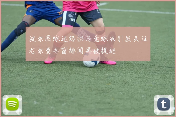 波尔图球迷怒扔马竞球衣引发关注尤尔曼冬窗绯闻再被提起