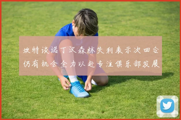 坎特谈诺丁汉森林失利表示次回合仍有机会全力以赴专注俱乐部发展